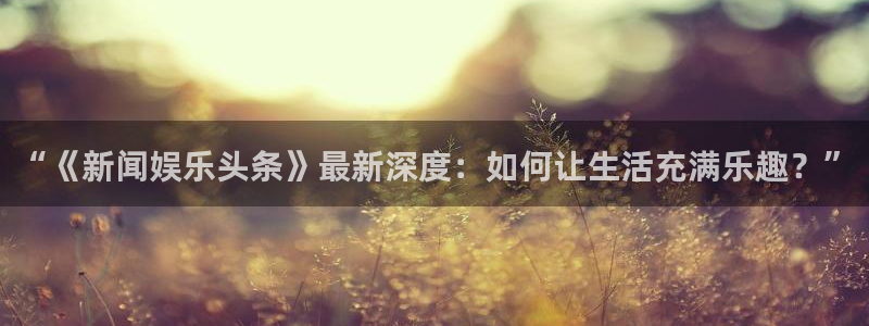 jjb竞技宝：“《新闻娱乐头条》最新深度：如何让生活充满乐趣？”